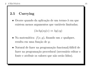 2    ´
    CALCULO-λ                                                    15




     2.5    Currying
       • Ocorre quando da aplica¸˜o de um termo-λ em que
                                ca
         existem menos argumentos que vari´veis limitadas;
                                          a

                        (λxλy(xy)z) ⇒ λy(zy)

       • Na matem´tica: f (x, y), ﬁxando um x qualquer,
                   a
         resulta em uma fun¸˜o de y;
                           ca
       • Natural de fazer na programa¸ao funcional/dif´ de
                                        c˜                ıcil
         fazer na programa¸ao procedural (necess´rio editar o
                            c˜                     a
         fonte e atribuir os valores que n˜o ser˜o lidos).
                                          a     a
 