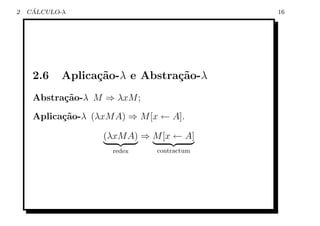 2    ´
    CALCULO-λ                               16




     2.6    Aplica¸˜o-λ e Abstra¸˜o-λ
                  ca            ca
     Abstra¸˜o-λ M ⇒ λxM ;
           ca
     Aplica¸˜o-λ (λxM A) ⇒ M [x ← A].
           ca

                   (λxM A) ⇒ M [x ← A]
                     redex     contractum
 