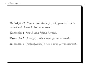 2    ´
    CALCULO-λ                                           17




     Deﬁni¸˜o 2 Uma express˜o-λ que n˜o pode ser mais
            ca               a        a
     reduzida ´ chamada forma normal.
              e
     Exemplo 4 λxx ´ uma forma normal.
                   e
     Exemplo 5 (λxx(yz)) n˜o ´ uma forma normal.
                          a e
     Exemplo 6 (λx(xx)λx(xx)) n˜o ´ uma forma normal.
                               a e
 