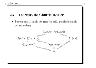 2    ´
    CALCULO-λ                                                                  18




     2.7     Teorema de Church-Rosser
       • Podem existir mais de uma redu¸˜o poss´
                                       ca      ıveis (mais
         de um redex)

                                      (λx(xx)(λyzλxx))
                                                   U
                                        gg             UUUUUU
                               ow gggggg                      &F
           ((λyzλxx)(λyzλxx))
                          W
                                                                   (λx(xx)z)
                               WWWWWWW
                                    W 'G                    ttt
                                                             ttt
                                                           tt
                                                          ttt
                (z(λyzλxx)) WW        ((λyzλxx)z)tttt ttt
                                                         t
                              WWWWW
                                   WWWWW            ttt
                                              u} tt
                                                   t
                                                     t
                                        W 'G
                                              (zz)
 