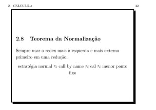 2    ´
    CALCULO-λ                                                22




     2.8    Teorema da Normaliza¸˜o
                                ca

     Sempre usar o redex mais ` esquerda e mais externo
                              a
     primeiro em uma redu¸ao.
                          c˜
      estrat´gia normal ≈ call by name ≈ eal ≈ menor ponto
            e
                                ﬁxo
 