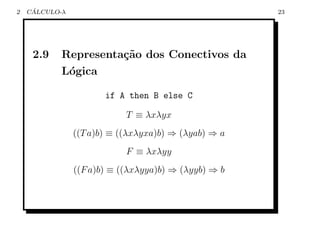 2    ´
    CALCULO-λ                                         23




     2.9    Representa¸˜o dos Conectivos da
                      ca
            L´gica
             o

                       if A then B else C

                            T ≡ λxλyx
                ((T a)b) ≡ ((λxλyxa)b) ⇒ (λyab) ⇒ a
                            F ≡ λxλyy
                ((F a)b) ≡ ((λxλyya)b) ⇒ (λyyb) ⇒ b
 
