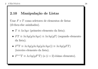 2    ´
    CALCULO-λ                                                  26




     2.10       Manipula¸˜o de Listas
                        ca

     Usar F e T como seletores de elementos de listas
     (if-then-else aninhados).
       • T ≡ λxλyx (primeiro elemento da lista);
       • F T ≡ λxλy(yλxλyx) ≡ λxλy(yT ) (segundo elemento
         da lista);
       • F 2 T ≡ λxλy(yλxλy(yλxλyx)) ≡ λxλy(yF T )
         (terceiro elemento da lista);
       • F i+1 T ≡ λxλy(yF i T ) (o (i + 2)-´simo elemento).
                                            e
 