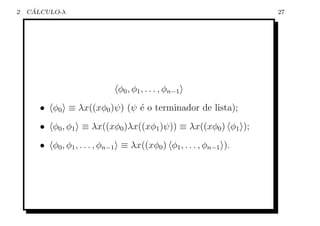 2    ´
    CALCULO-λ                                                      27




                              φ0 , φ1 , . . . , φn−1
       • φ0 ≡ λx((xφ0 )ψ) (ψ ´ o terminador de lista);
                             e
       • φ0 , φ1 ≡ λx((xφ0 )λx((xφ1 )ψ)) ≡ λx((xφ0 ) φ1 );
       • φ0 , φ1 , . . . , φn−1 ≡ λx((xφ0 ) φ1 , . . . , φn−1 ).
 