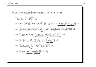 2    ´
    CALCULO-λ                                                 29



     (obtendo o segundo elemento de uma lista)

         ( φ0 , φ 1 , φ 2 F T ) ≡
         ≡ (λx((xφ0 )λx((xφ1 )λx((xφ2 )ψ))) λxλy(yλxλyx)) ⇒

         ⇒ ((λxλy(yλxλyx) φ0 )λx((xφ1 )λx((xφ2 )ψ))) ⇒
         ⇒ (λy(yλxλyx) λx((xφ1 )λx((xφ2 )ψ))) ⇒

         ⇒ (λx((xφ1 )λx((xφ2 )ψ)) λxλyx) ⇒
         ⇒ ((λxλyx φ1 )λx((xφ2 )ψ)) ⇒
         ⇒ (λyφ1 λx((xφ2 )ψ)) ⇒ φ1
 