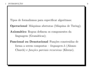1          ¸˜
    INTRODUCAO                                               3




     Tipos de formalismos para especiﬁcar algoritmos:
     Operacional M´quinas abstratas (M´quina de Turing);
                  a                   a
     Axiom´tico Regras deﬁnem os componentes da
            a
        linguagem (Gram´ticas);
                       a
     Funcional ou Denotacional Fun¸oes constru´
                                       c˜          ıdas de
        forma a serem compostas – linguagem-λ (Alonzo
        Church) e fun¸˜es parciais recursivas (Kleene).
                     co
 
