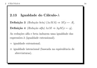 2    ´
    CALCULO-λ                                              34




     2.13       Igualdade do C´lculo-λ
                              a

     Deﬁni¸˜o 3 (Redu¸˜o beta) (λxM A) ⇒ M [x ← A].
          ca         ca
     Deﬁni¸˜o 4 (Redu¸˜o alfa) λxM ⇒ λyM [x ← y].
          ca         ca
     As redu¸oes alfa e beta induzem uma igualdade das
             c˜
     express˜es-λ (igualdade extensional).
            o
     = igualdade extensional;
     ≡ igualdade intencional (baseada na equivalˆncia de
                                                e
        abreviaturas).
 