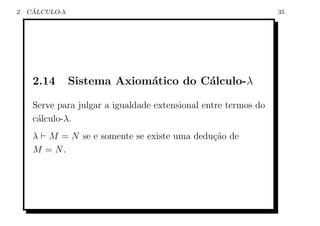 2    ´
    CALCULO-λ                                                    35




     2.14       Sistema Axiom´tico do C´lculo-λ
                             a         a

     Serve para julgar a igualdade extensional entre termos do
     c´lculo-λ.
      a
     λ M = N se e somente se existe uma dedu¸˜o de
                                            ca
     M = N.
 