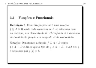 3      ¸˜
    FUNCOES PARCIAIS RECURSIVAS                                39




     3.1    Fun¸˜es e Funcionais
               co

     Deﬁni¸˜o 5 Uma fun¸ao parcial ´ uma rela¸˜o
            ca              c˜          e        ca
     f ⊆ A × B onde cada elemento de A se relaciona com,
     no m´ximo, um elemento de B. O conjunto A ´ chamado
          a                                        e
     de dom´ ınio da fun¸˜o e o conjunto B de co-dominio.
                        ca
     Nota¸ao: Denotamos a fun¸ao f ⊆ A × B como
          c˜                    c˜
     f : A → B e diz-se que o tipo de f ´ A → B.  a, b ∈ f
                                        e
     ´ denotado por f (a) = b.
     e
 
