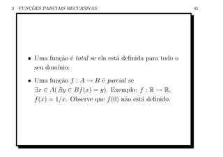 3      ¸˜
    FUNCOES PARCIAIS RECURSIVAS                               41




       • Uma fun¸ao ´ total se ela est´ deﬁnida para todo o
                 c˜ e                 a
         seu dom´
                ınio;
       • Uma fun¸ao f : A → B ´ parcial se
                  c˜            e
         ∃x ∈ A( ∃y ∈ Bf (x) = y). Exemplo: f : R → R,
         f (x) = 1/x. Observe que f (0) n˜o est´ deﬁnido.
                                         a     a
 