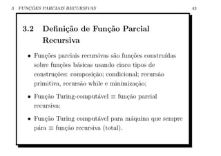 3      ¸˜
    FUNCOES PARCIAIS RECURSIVAS                                43



     3.2    Deﬁni¸˜o de Fun¸˜o Parcial
                 ca        ca
            Recursiva
       • Fun¸oes parciais recursivas s˜o fun¸˜es constru´
             c˜                       a     co          ıdas
         sobre fun¸oes b´sicas usando cinco tipos de
                   c˜    a
         constru¸˜es: composi¸ao; condicional; recurs˜o
                 co           c˜                      a
         primitiva, recurs˜o while e minimiza¸ao;
                          a                   c˜
       • Fun¸ao Turing-comput´vel ≡ fun¸ao parcial
             c˜              a         c˜
         recursiva;
       • Fun¸ao Turing comput´vel para m´quina que sempre
            c˜                 a          a
         p´ra ≡ fun¸ao recursiva (total).
          a        c˜
 
