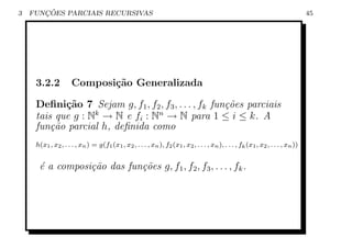 3      ¸˜
    FUNCOES PARCIAIS RECURSIVAS                                                                                                 45




     3.2.2           Composi¸˜o Generalizada
                            ca

     Deﬁni¸˜o 7 Sejam g, f1 , f2 , f3 , . . . , fk fun¸˜es parciais
            ca                                        co
     tais que g : Nk → N e fi : Nn → N para 1 ≤ i ≤ k. A
     fun¸˜o parcial h, deﬁnida como
         ca
     h(x1 , x2 , . . . , xn ) = g(f1 (x1 , x2 , . . . , xn ), f2 (x1 , x2 , . . . , xn ), . . . , fk (x1 , x2 , . . . , xn ))


      ´ a composi¸˜o das fun¸˜es g, f1 , f2 , f3 , . . . , fk .
      e          ca         co
 