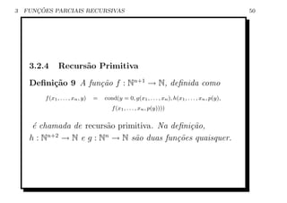 3      ¸˜
    FUNCOES PARCIAIS RECURSIVAS                                                                     50




     3.2.4      Recurs˜o Primitiva
                      a

     Deﬁni¸˜o 9 A fun¸˜o f : Nn+1 → N, deﬁnida como
          ca         ca
         f (x1 , . . . , xn , y)   =   cond(y = 0, g(x1 , . . . , xn ), h(x1 , . . . , xn , p(y),
                                          f (x1 , . . . , xn , p(y))))


      ´ chamada de recurs˜o primitiva. Na deﬁni¸˜o,
      e                  a                     ca
     h : Nn+2 → N e g : Nn → N s˜o duas fun¸˜es quaisquer.
                                a           co
 