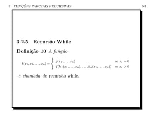 3      ¸˜
    FUNCOES PARCIAIS RECURSIVAS                                                                             53




     3.2.5        Recurs˜o While
                        a

     Deﬁni¸˜o 10 A fun¸˜o
          ca          ca
                                   8
                                    g(x , . . . , x )                                          se xi = 0
                                         1           n
       f (x1 , x2 , . . . , xn ) =
                                   : f (h1 (x1 , . . . , xn ), . . . , hn (x1 , . . . , xn ))   se xi  0


      ´ chamada de recurs˜o while.
      e                  a
 