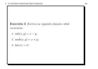 3      ¸˜
    FUNCOES PARCIAIS RECURSIVAS                         60




     Exerc´ ıcio 3 Escreva as seguintes fun¸˜es while
                                           co
     recursivas:
      1. sub(x, y) = x − y;
      2. mult(x, y) = x × y;
      3. fat(x) = x!.
 