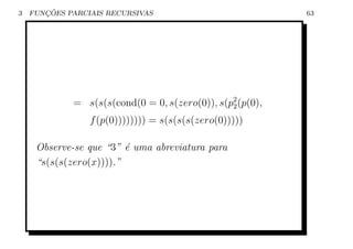 3      ¸˜
    FUNCOES PARCIAIS RECURSIVAS                            63




             = s(s(s(cond(0 = 0, s(zero(0)), s(p2 (p(0),
                                                2

                 f (p(0)))))))) = s(s(s(s(zero(0)))))

     Observe-se que “3” ´ uma abreviatura para
                         e
     “s(s(s(zero(x)))).”
 