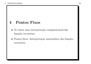 4   PONTOS FIXOS                                             64




     4    Pontos Fixos
       • J´ vimos uma interpreta¸ao computacional das
          a                     c˜
         fun¸˜es recursivas;
            co
       • Pontos ﬁxos: Interpreta¸˜o matem´tica das fun¸oes
                                ca       a            c˜
         recursivas.
 