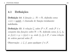 4   PONTOS FIXOS                                                   65




     4.1    Deﬁni¸oes
                 c˜

     Deﬁni¸˜o 14 A fun¸˜o ⊥ : N → N, deﬁnida como
           ca           ca
     ⊥(x) = undef, ´ chamada de fun¸ao totalmente
                   e               c˜
     indeﬁnida.
     Deﬁni¸˜o 15 A rela¸˜o sobre F × F , onde F ´ o
             ca             ca                           e
     conjunto das fun¸˜es sobre N → N, deﬁnida como f1 f2
                      co
     se f1 (x) = y → f2 (x) = y, onde f1 , f2 ∈ F, ´ uma rela¸˜o
                                                   e         ca
     de ordem parcial sobre F.
     Observa¸˜o: ⊥
            ca         f , para qualquer f ∈ F.
 