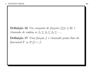 4   PONTOS FIXOS                                        66




     Deﬁni¸˜o 16 Um conjunto de fun¸˜es {fi |i ≥ 0} ´
          ca                       co               e
     chamado de cadeia se f1 f2 f3 · · · .
     Deﬁni¸˜o 17 Uma fun¸˜o f ´ chamada ponto ﬁxo do
            ca                ca e
     funcional F se F (f ) = f .
 
