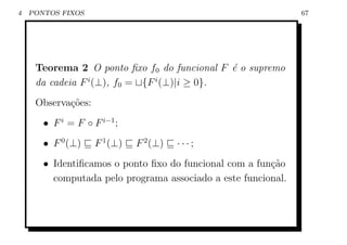 4   PONTOS FIXOS                                               67




     Teorema 2 O ponto ﬁxo f0 do funcional F ´ o supremo
                                              e
     da cadeia F i (⊥), f0 = {F i (⊥)|i ≥ 0}.
     Observa¸˜es:
            co
       • F i = F ◦ F i−1 ;
       • F 0 (⊥)    F 1 (⊥)   F 2 (⊥)   ···;
       • Identiﬁcamos o ponto ﬁxo do funcional com a fun¸˜o
                                                        ca
         computada pelo programa associado a este funcional.
 