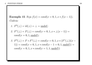 4   PONTOS FIXOS                                                    68




     Exemplo 15 Seja f (x) = cond(x = 0, 1, x ∗ f (x − 1)).
     Cadeia:
      1. F 0 (⊥) = id(⊥) = ⊥ = undef;
      2. F 1 (⊥) = F (⊥) = cond(x = 0, 1, x ∗ ⊥(x − 1)) =
         cond(x = 0, 1, undef);
      3. F 2 (⊥) = F ◦ F 1 (⊥) = cond(x = 0, 1, x ∗ (F 1 (⊥))(x −
         1)) = cond(x = 0, 1, x ∗ cond(x − 1 = 0, 1, undef)) =
         cond(x = 0, 1, x ∗ cond(x = 1, 1, undef))
 