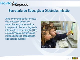Secretaria de Educação a Distância: missão Atuar como agente de inovação dos processos de ensino-aprendizagem, fomentando a incorporação das tecnologias de informação e comunicação (TIC) e da educação a distância aos métodos didático-pedagógicos das escolas públicas. 