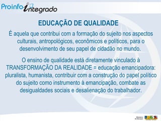 EDUCAÇÃO DE QUALIDADE É aquela que contribui com a formação do sujeito nos aspectos culturais, antropológicos, econômicos e políticos, para o desenvolvimento de seu papel de cidadão no mundo.  O ensino de qualidade está diretamente vinculado à TRANSFORMAÇÃO DA REALIDADE = educação emancipadora: pluralista, humanista, contribuir com a construção do papel político do sujeito como instrumento à emancipação, combate as desigualdades sociais e desalienação do trabalhador. 