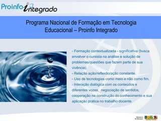 - Formação contextualizada - significativa (busca envolver o cursista na análise e solução de problemas/questões que fazem parte de sua vivência). - Relação ação/reflexão/ação constante. - Uso de tecnologias como meio e não como fim. - Interação dialógica com os conteúdos e diferentes vozes,  negociação de sentidos, cooperação na construção do conhecimento e sua aplicação prática no trabalho docente.  Programa Nacional de Formação em Tecnologia Educacional – Proinfo Integrado 