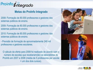 Metas do ProInfo Integrado 2008: Formação de 80.000 professores e gestores dos sistemas públicos de ensino. 2009: Formação de 80.000 professores e gestores dos sistemas públicos de ensino. 2010: Formação de 80.000 professores e gestores dos sistemas públicos de ensino. - Previsão de formação de aproximadamente 240 mil professores e gestores escolares. O cálculo da oferta para 2008 foi realizado de acordo com o número de escolas que receberam(ão) os laboratórios do ProInfo em 2007 e 2008 (média de 5 professores por escola = um dos dois cursos). 