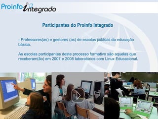 Participantes do Proinfo Integrado - Professores(as) e gestores (as) de escolas  públicas  da educação básica. As escolas participantes deste processo formativo são aquelas que receberam(ão) em 2007 e 2008 laboratórios com Linux Educacional. 