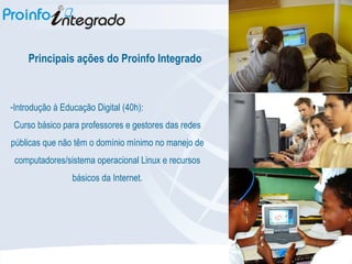 Principais ações do Proinfo Integrado Introdução à Educação Digital (40h): Curso básico para professores e gestores das redes públicas que não têm o domínio mínimo no manejo de computadores/sistema operacional Linux e recursos básicos da Internet. 