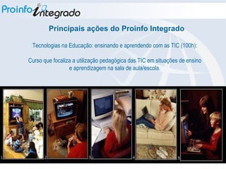 Tecnologias na Educação: ensinando e aprendendo com as TIC (100h): Curso que focaliza a utilização pedagógica das TIC em situações de ensino e aprendizagem na sala de aula/escola. Principais ações do Proinfo Integrado 