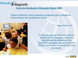 Curso de Introdução à Educação Digital (40h)‏ Objetivo: familiarizar, motivar e preparar os professores para a utilização de recursos básicos de computadores e Internet. Carga Horária: 40 h O tempo de realização deste curso é flexível, podendo os NTE  planejarem, conforme a disponibilidade dos professores e dos laboratórios nas escolas, mais de um encontro semanal. Sendo assim, o tempo do curso pode ser reduzido. 
