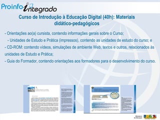 Curso de Introdução à Educação Digital (40h): Materiais didático-pedagógicos - Orientações ao(a) cursista, contendo informações gerais sobre o Curso; - Unidades de Estudo e Prática (impressos), contendo as unidades de estudo do curso; e  - CD-ROM: contendo vídeos, simulações de ambiente Web, textos e outros, relacionados às unidades de Estudo e Prática; - Guia do Formador, contendo orientações aos formadores para o desenvolvimento do curso.  