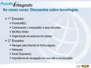 No nosso curso: Discussões sobre tecnologias. 1° Encontro:  Proinfo/MEC; Conhecendo o computador e seus recursos; BrOffice Writer; Organização de arquivos em pastas 2° Encontro:  Navegar pela Internet de forma segura; Netiqueta Email (Expresso); Importância da navegação em sua vida e na educação. 