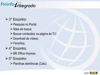 3° Encontro:  Pesquisa no Portal; Sites de busca; Buscar conteúdos na página da TV; Download de vídeos; Favoritos; 4° Encontro:  BR Office Impress. 5° Encontro:  Planilhas eletrônicas (Calc). 