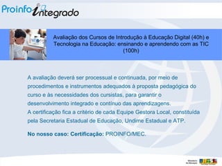 A avaliação deverá ser processual e continuada, por meio de procedimentos e instrumentos adequados à proposta pedagógica do curso e às necessidades dos cursistas, para garantir o desenvolvimento integrado e contínuo das aprendizagens.  A certificação fica a critério de cada Equipe Gestora Local, constituída pela Secretaria Estadual de Educação, Undime Estadual e ATP. No nosso caso: Certificação:  PROINFO/MEC. Avaliação dos Cursos de Introdução à Educação Digital (40h) e Tecnologia na Educação: ensinando e aprendendo com as TIC (100h)‏ 