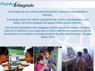“ A tecnologia não será suficiente para democratizar e reconstruir adequadamente a educação.  A tecnologia sozinha não melhora necessariamente o ensino e aprendizagem e, com certeza, não trará a superação das agudas divisões sócio-econômicas.  Sem recursos apropriados e sem pedagogia e práticas educativas corretas, a tecnologia pode ser um obstáculo ou uma carga para um ensino autêntico e provavelmente pode até aumentar em vez de suplantar as divisões existentes de poder, capital e riqueza”. (Douglas Kellner: 2003)‏ 