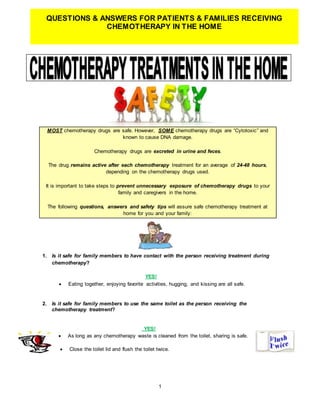 1
QUESTIONS & ANSWERS FOR PATIENTS & FAMILIES RECEIVING
CHEMOTHERAPY IN THE HOME
MOST chemotherapy drugs are safe. However, SOME chemotherapy drugs are “Cytotoxic” and
known to cause DNA damage.
Chemotherapy drugs are excreted in urine and feces.
The drug remains active after each chemotherapy treatment for an average of 24-48 hours,
depending on the chemotherapy drugs used.
It is important to take steps to prevent unnecessary exposure of chemotherapy drugs to your
family and caregivers in the home.
The following questions, answers and safety tips will assure safe chemotherapy treatment at
home for you and your family:
1. Is it safe for family members to have contact with the person receiving treatment during
chemotherapy?
YES!
 Eating together, enjoying favorite activities, hugging, and kissing are all safe.
2. Is it safe for family members to use the same toilet as the person receiving the
chemotherapy treatment?
YES!
 As long as any chemotherapy waste is cleaned from the toilet, sharing is safe.
 Close the toilet lid and flush the toilet twice.
 