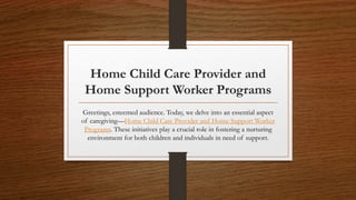 Home Child Care Provider and
Home Support Worker Programs
Greetings, esteemed audience. Today, we delve into an essential aspect
of caregiving—Home Child Care Provider and Home Support Worker
Programs. These initiatives play a crucial role in fostering a nurturing
environment for both children and individuals in need of support.
 