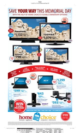 Front
                                                                                                                           11.875”x 21” HC-IL Memorial Day FSI




         SAVE YOUR WAY THIS MEM RIAL DAY
                             WITH THE HELP OF HOME CHOICE’S FLEXIBLE OWNERSHIP OPTIONS!

                                                                                                                                                       Panasonic 50" VIERA 720p
                                                                                                                                                       Plasma HDTV
                    "
                 50



                                                                                                                                                       • Wi-Fi ready with adapter
                                                                                                                                                       • 600Hz




                                                                                                                                                                                  "
                                                                                                                                                                                                                                                                             Toshiba 46" 1080p LCD TV




                                                                                                                                                                          46
            NEW!                                                                                                                                                                                                                                                             • CineSpeed LCD Panel
                                                                                                                                                                                                                                                                             • DynaLight™ and Clear Frame 120Hz



         PLASMA
         HDTV


        600Hz
                                      $
                                          1,132| 62                                As low as
                                                                                   $             13 Mo.*/
                                                                                                                                                                                        $
                                                                                                                                                                                            1,079| 58                                  As low as
                                         AT 14.9% APR | NUMBER OF PAYMENTS: 18 | AMOUNT DOWN: 20%

                                                                                                                                                                  1080p
                                                                                                                                                                   LCD
                                                                                                                                                                                                                                       $                   /
                                                                                                                                                                                                                                                     88 Mo.*
                                                                                                                                                                                               AT 14.9% APR | NUMBER OF PAYMENTS: 18 | AMOUNT DOWN: 20%
                                                                                                                                                                                                                                                                                                                             NEW!



                                                                                                                              Magnavox 37" 720p
                                       "




                                                                                                                              LCD TV/DVD Combo
                               37




                                                                                                                              • HDTV LCD display
                                                                                                                              • Built-in DVD player
                                                                                                                                                                                                                                                                    Sony 32" BRAVIA® LCD HDTV
                                                                                                                                                                                                          "
                                                                                                                                                                                                                                                                    • 720p resolution panel
                                                                                                                                                                                                  32

                                                                                                                                                                                                                                                                    • 2 HDMI® inputs


                                                                                                                                                              LCD
                                                                                                                                                              DVD


                                            798| 63
                                                                                                                                                             Player
                                       $                                    As low as
                                                                           $              26 Mo.*/
                 SAVE                                                                                                                                                                                    $
                                                                                                                                                                                                             595| 55
                                                                                                                                                                                                                                              As low as
                  $
                   69                                AT 14.9% APR | NUMBER OF PAYMENTS: 12
                                                      AMOUNT DOWN: 20% | REGULARLY $867
                                                                                                                                                                                                                                             $              85 Mo.*/
                                                                                                                                                                                                              AT 14.9% APR | NUMBER OF PAYMENTS: 10 | AMOUNT DOWN: 20%
                                                                                                                                                                                                                                                                                                                NEW!



                                                                                                                                                Easy In-House
                                                                                   Low ly                                                         Financing                                                                    Low D
                                                                                      h
                                                                                 Montents                                                    Available on purchases over $249                        *
                                                                                                                                                                                                                               Paym own
                                                                                                                                                                                                                                    ents                                                           Bui
                      Day
                         s                                                       Paym                                                                                                                                                                                                           Imp ld or
                  120 ame h                      †                                                                                                                                                                                                                                         You ro
                                                                                                                                                                                                                                                                                                     r Cr ve
                    S as                                                                                                                                                                                                                                                                   wit
                       C                                                                                                                                                                                                                                                                               ime ed
                                                                                                                                                                                                                                                                                               ho

                    As                                                                                                                                                                                                                                                                                        it
                                                                                                                                                                                                                                                                                                  n -t
                                                                                                                                                                                                                                                                                                                                    **
                                                                                                                                                                                                                                                                                                          pay
                                                                                                                                                                                                                                                                                                                       me
                                                                                                                                                                                                                                                                                                                            nt s
                                                                                                                                                                         "
                                                                                                                                                                     .5




                                                                                                                                                                                                                                                                  1,299
                                                                                                                                                                21




                                                                                                                                                                                                                                                              $
                                          . 6"
                                       15




                                                                                                   SAVE                                                                                                                                    SAVE
                                                                                                    $
                                                                                                     88                                                                                                                                                              As low as
                                                                                                                                                                                                                                            100
                                                                                                                                                                                                                                                                        6483/Mo.*
                                                                                                                                                                                                                                           $
                                                                                                                                                                                                                                                                     $
                                                                                                                                                                                                                                                              AT 14.9% APR | NUMBER OF PAYMENTS: 20
                                                                                                                                                                                                                                                              AMOUNT DOWN: 20% | REGULARLY $1,399
                                                                                                                                                                                                                                                              Acer 21.5" All-In-One Desktop
                                                                                                                                                                                                                                                              • AMD Athlon™ II X2 240e processor
                                                                                                                                                                                                                                                              • Windows® 7 Home Premium
                                                                                                                                                                                                                                                              • 21.5" full HD widescreen LCD touch screen
                                                                                                                                                                                                                                                              • Built-in webcam

                                 $
                                     599| 56                           As low as
                                                                       $             31 Mo.* /
                                 AT 14.9% APR | NUMBER OF PAYMENTS: 10 | AMOUNT DOWN: 20%


                                 Compaq 15.6" Laptop
                                                      REGULARLY $687


                                 • AMD V-Series Processor for Notebook PCs V160
                                                                                                                                                          $
                                                                                                                                                               643
                                                                                                                                                                 As low as
                                                                                                                                                                                                                                                                                                                          NEW!
                                                                                                                                                                    5088/Mo.*
                                 • Windows® 7 Home Premium
                                 • 250GB hard drive                                                                                                              $
                                                                                                                                                           AT 14.9% APR | NUMBER OF PAYMENTS: 12
                                                                                                                                                           AMOUNT DOWN: 20%
                                                                                                                                                           Xbox 360™ with Kinect™ Bundle
                                                                                                                                                           • Brings games and entertainment



                                                                                                                                                                                                                                           593| 55
                                                                                                                                                             to life with no controller required
                                                                                                                                                           • Built-in Wi-Fi
                                                                                                                                                                                                                                      $                                     As low as                                    Wi-Fi


                                             WIN
                                                 Enter for Your Chance to
                                                                                                                                                                                                                                                                                                 /
                                                                                                                                                           • 250GB hard drive
                                                                                                                                                                                                                                                                            $             62 Mo.*
                                                                                                                                                                                                                                      AT 14.9% APR | NUMBER OF PAYMENTS: 10 | AMOUNT DOWN: 20%


                                             A GRILL
                                                                                                                                                                                                                                      Sony Blu-ray Home Theater
                                                                                                                                                                                                                                      • Built-in Wi-Fi and Internet video streaming


                                      PACKAGE!
                                                                                                                                                                                                                                      • Mobile app support (iPhone®/iPod® Touch
                                                                                        ¥¥
                                                                                                                                                                                                                                        and Android phone compatibility)

                                                   Drawing is
                                                    Saturday,
                                                 May 28, at 3 p.m.
                                                                                                     Monday-Saturday 10:00am - 8:00pm . Sunday 11:00am - 6:00pm . 1.877.45.CHOICE | Visit homechoicestores.com/IL


                                                                                                                                                                                                                                                                                             MEMORIAL
                                                                                                                                                                                                                                                                                             DAY HOURS
                                                                                                                                                                                                                                                                                             Monday, May 30
                                                                                                                                                                                                                                                                                             10 a.m. – 6 p.m.

     *Pricing expires close of business on June 5, 2011. Models, styles and availability may vary by store. Advertised monthly rates and terms are for new merchandise. Taxes and delivery not included. Quantities may be limited. Not valid with any other offer or discount. Financing subject to credit approval. 14.9% APR only for select
     qualified customers. APRs, terms, down payments and monthly payments may vary. Not all buyers will qualify for credit. Financing not available on items marked for cash sale only. †For 120 days same as cash offer, you are required to make your regularly scheduled payments, including interest, from the beginning of the loan
     transaction. If you pay the total amount due in full within 120 days of the loan date, then any interest you have paid will be discounted from the amount required to pay in full. If you do not pay the total amount due within 120 days, you will owe the full interest amount starting from the date you signed the loan agreement.
     ††
        Service included on electronics and appliances while the contract is active and in good standing. Furniture service coverage is available under manufacturer’s warranty. **Build or Improve Your Credit does not apply under the layaway ownership option. ¥On-time payments help you build points toward loyalty program
     membership status. Loyalty program members receive lower interest rates on purchases if they are approved for credit. ¥¥No purchase necessary to enter grill package giveaway. Purchase will not improve your chances of winning. Must be 18 years of age or older to enter. Odds of winning depend on number of entries
     received. In-store registration will be accepted until time of drawing. Drawing will be held 5/28/11 at 3 p.m. See Store Manager for complete details. Consulta con el Gerente de la Tienda para los detalles completos.                                                                                         3649001HMC_FS1105HC




3649001HMC_MemorialDay_FSI.indd 1                                                                                                                                                                                                                                                                                                    3/31/11 9:43 AM
                                                                                                                                            1
                                                                                                                                                                       Larry/Doug                                Michael Pixley                                   Ruth Ann Armstrong
                                                                                                             3649001HMC_FS1105HC
                                                                                                             HCIL FSI                                         11.11" x 20.25"
                                                                                                             Memorial Day                                     11.875" x 21.0"                   N             4/4
                                                                                                             FSI                                              None                                         100
 
