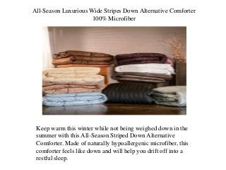All-Season Luxurious Wide Stripes Down Alternative Comforter
100% Microfiber
Keep warm this winter while not being weighed down in the
summer with this All-Season Striped Down Alternative
Comforter. Made of naturally hypoallergenic microfiber, this
comforter feels like down and will help you drift off into a
restful sleep.
 
