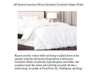 All-Season Luxurious Down Alternative Comforter Stripes White
Keep warm this winter while not being weighed down in the
summer with this All-Season Striped Down Alternative
Comforter. Made of naturally hypoallergenic microfiber, this
comforter feels like down and will help you drift off into a
restful sleep. Available in Twin/Twin XL, Full/Queen and King.
 