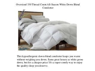Oversized 330 Thread Count All-Season White Down Blend
Comforter
This hypoallergenic down-blend comforter keeps you warm
without weighing you down. Same great luxury as white goose
down, but for a cheaper price! It's a super-comfy way to enjoy
the quality sleep you deserve.
 