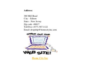 Address:
380 Mill Road
City – Edison
State – New Jersey
Zip code –08817
Toll Free: (877) 587-1122
Email: dropship@homecityinc.com
Home City Inc
 