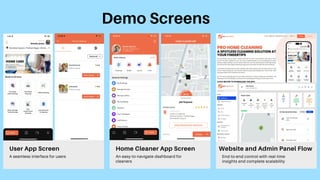 Demo Screens
User App Screen
A seamless interface for users
Home Cleaner App Screen
An easy-to-navigate dashboard for
cleaners
Website and Admin Panel Flow
End-to-end control with real-time
insights and complete scalability
 