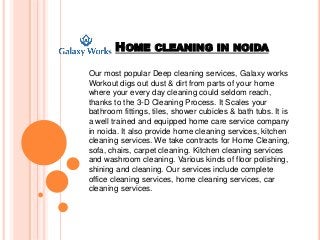 HOME CLEANING IN NOIDA
Our most popular Deep cleaning services, Galaxy works
Workout digs out dust & dirt from parts of your home
where your every day cleaning could seldom reach,
thanks to the 3-D Cleaning Process. It Scales your
bathroom fittings, tiles, shower cubicles & bath tubs. It is
a well trained and equipped home care service company
in noida. It also provide home cleaning services, kitchen
cleaning services. We take contracts for Home Cleaning,
sofa, chairs, carpet cleaning. Kitchen cleaning services
and washroom cleaning. Various kinds of floor polishing,
shining and cleaning. Our services include complete
office cleaning services, home cleaning services, car
cleaning services.
 
