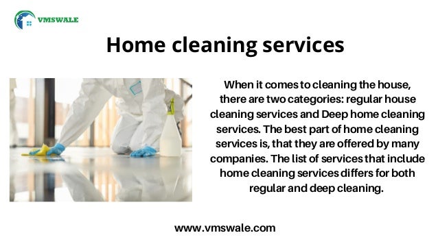 Home cleaning services
www.vmswale.com
When it comes to cleaning the house,
there are two categories: regular house
cleaning services and Deep home cleaning
services. The best part of home cleaning
services is, that they are offered by many
companies. The list of services that include
home cleaning services differs for both
regular and deep cleaning.
 