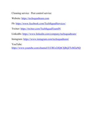Cleaning service · Pest control service
Website: https://techsquadteam.com
Fb: https://www.facebook.com/TechSquadServices/
Twitter: https://twitter.com/TechSquadTeamIN
LinkedIn: https://www.linkedin.com/company/techsquadteam/
Instagram: https://www.instagram.com/techsquadteam/
YouTube:
https://www.youtube.com/channel/UCREz2ilQtCIjBrjZTsM2aNQ
 