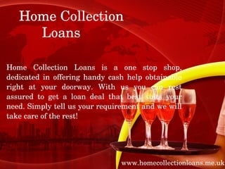 Home Collection    
          Loans

Home  Collection  Loans  is  a  one  stop  shop, 
dedicated  in  offering  handy  cash  help  obtainable 
right  at  your  doorway.  With  us  you  can  rest 
assured  to  get  a  loan  deal  that  best  suits  your 
need. Simply tell us your requirement and we will 
take care of the rest!




                                    www.homecollectionloans.me.uk
 